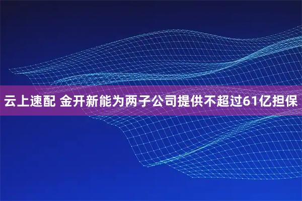 云上速配 金开新能为两子公司提供不超过61亿担保
