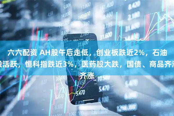六六配资 AH股午后走低，创业板跌近2%，石油股活跃，恒科指跌近3%，医药股大跌，国债、商品齐涨