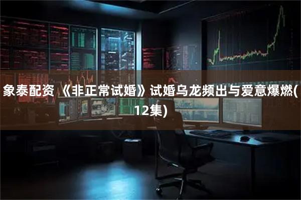 象泰配资 《非正常试婚》试婚乌龙频出与爱意爆燃(12集)