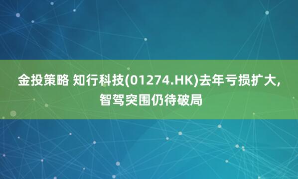 金投策略 知行科技(01274.HK)去年亏损扩大, 智驾突围仍待破局
