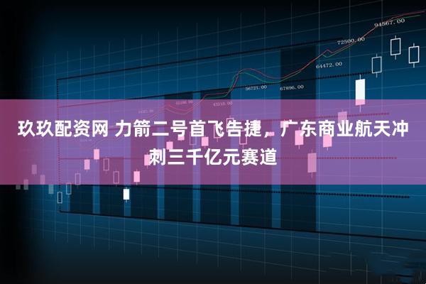 玖玖配资网 力箭二号首飞告捷，广东商业航天冲刺三千亿元赛道