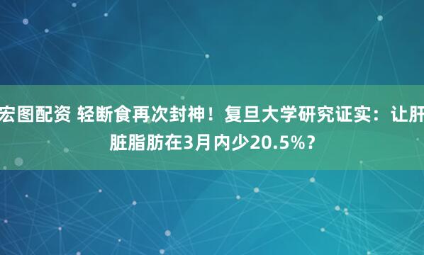宏图配资 轻断食再次封神！复旦大学研究证实：让肝脏脂肪在3月内少20.5%？