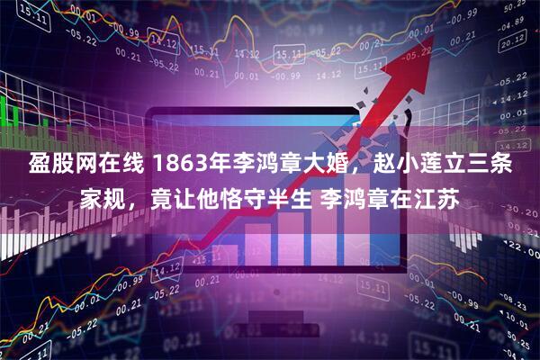 盈股网在线 1863年李鸿章大婚，赵小莲立三条家规，竟让他恪守半生 李鸿章在江苏