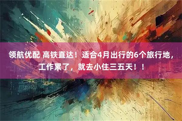 领航优配 高铁直达！适合4月出行的6个旅行地，工作累了，就去小住三五天！！