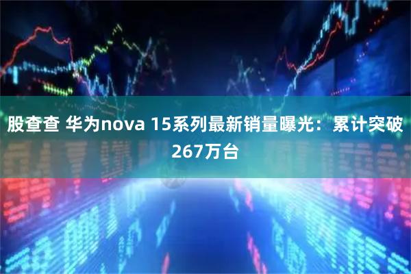 股查查 华为nova 15系列最新销量曝光：累计突破267万台