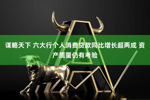 谋略天下 六大行个人消费贷款同比增长超两成 资产质量仍有考验