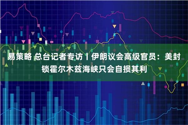 易策略 总台记者专访丨伊朗议会高级官员:美封锁霍尔木兹海峡只会自损其利